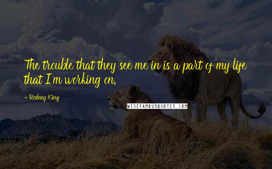 Rodney King Quotes: The trouble that they see me in is a part of my life that I'm working on.