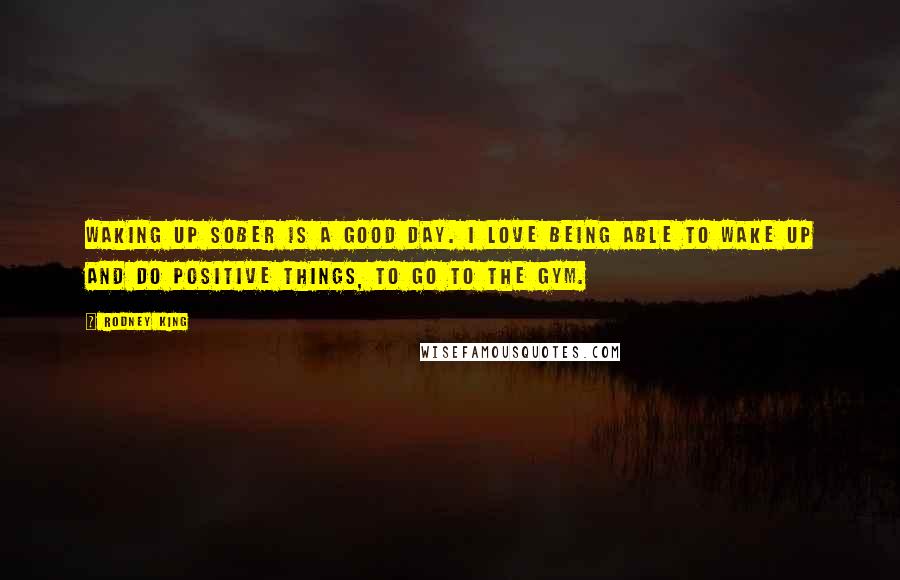 Rodney King Quotes: Waking up sober is a good day. I love being able to wake up and do positive things, to go to the gym.