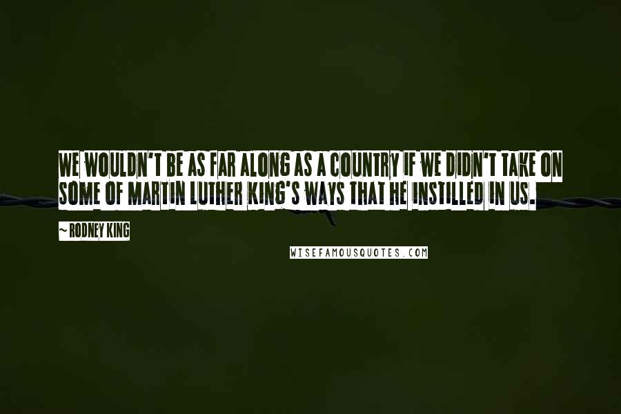 Rodney King Quotes: We wouldn't be as far along as a country if we didn't take on some of Martin Luther King's ways that he instilled in us.