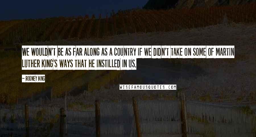 Rodney King Quotes: We wouldn't be as far along as a country if we didn't take on some of Martin Luther King's ways that he instilled in us.