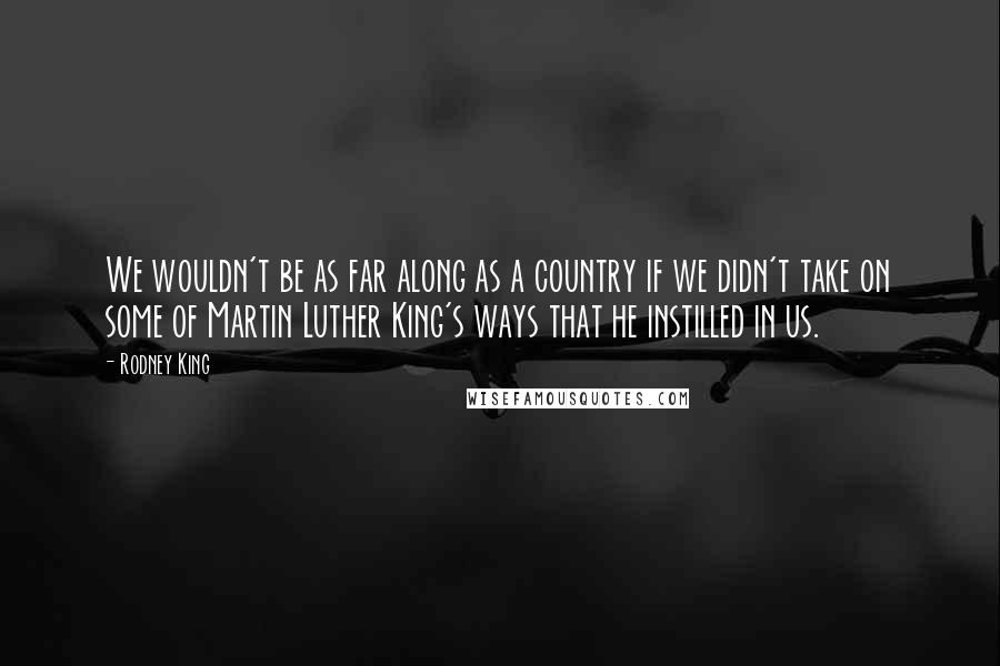 Rodney King Quotes: We wouldn't be as far along as a country if we didn't take on some of Martin Luther King's ways that he instilled in us.