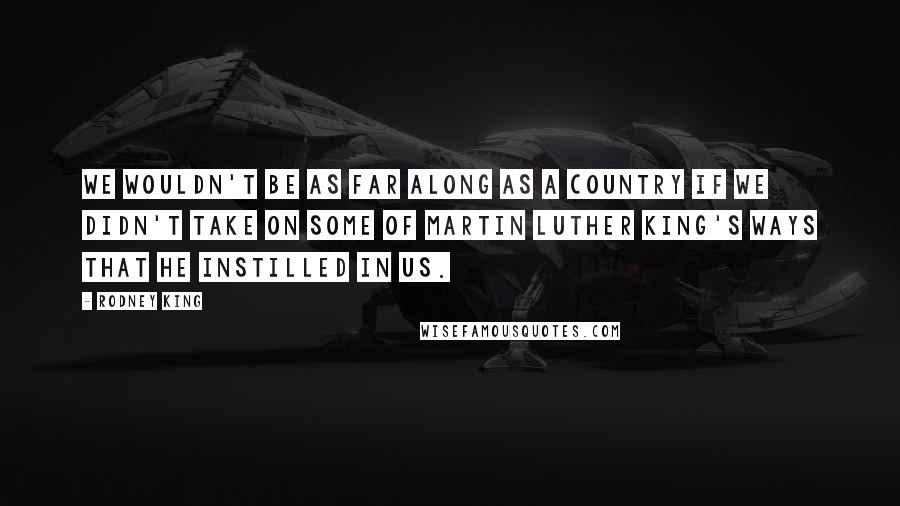 Rodney King Quotes: We wouldn't be as far along as a country if we didn't take on some of Martin Luther King's ways that he instilled in us.