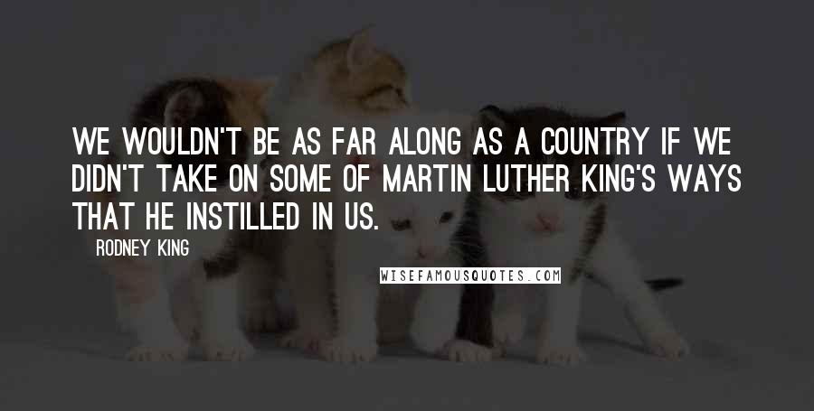 Rodney King Quotes: We wouldn't be as far along as a country if we didn't take on some of Martin Luther King's ways that he instilled in us.
