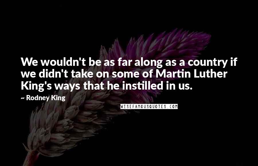 Rodney King Quotes: We wouldn't be as far along as a country if we didn't take on some of Martin Luther King's ways that he instilled in us.