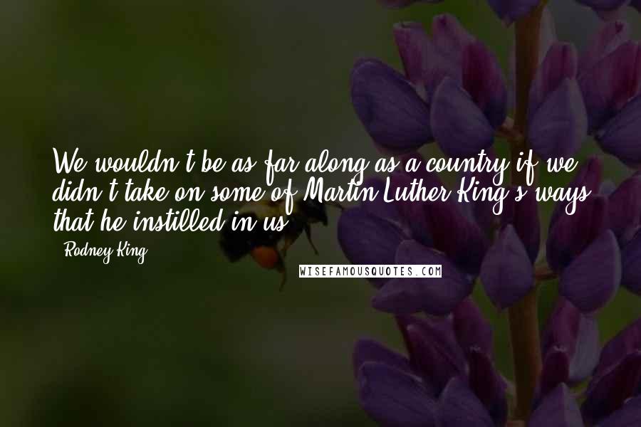 Rodney King Quotes: We wouldn't be as far along as a country if we didn't take on some of Martin Luther King's ways that he instilled in us.