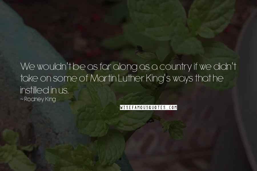 Rodney King Quotes: We wouldn't be as far along as a country if we didn't take on some of Martin Luther King's ways that he instilled in us.