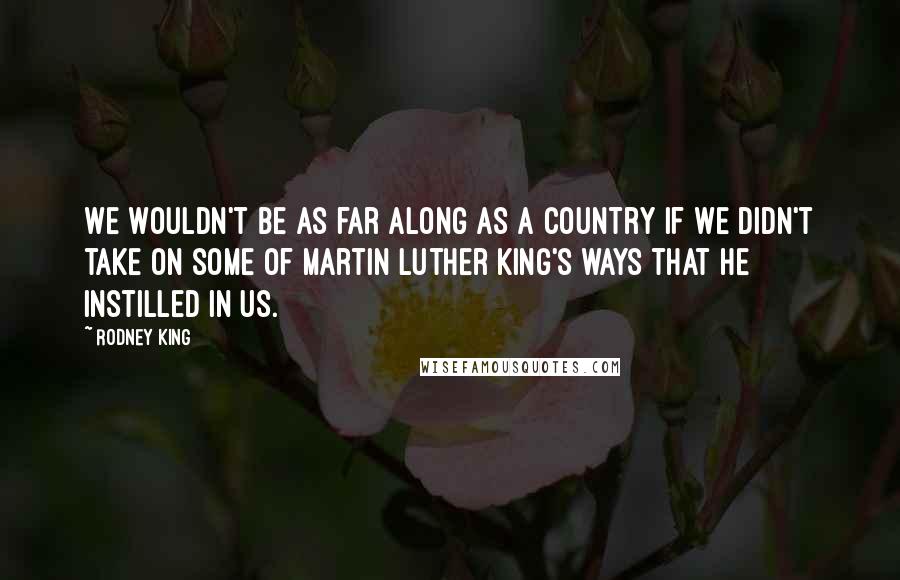 Rodney King Quotes: We wouldn't be as far along as a country if we didn't take on some of Martin Luther King's ways that he instilled in us.