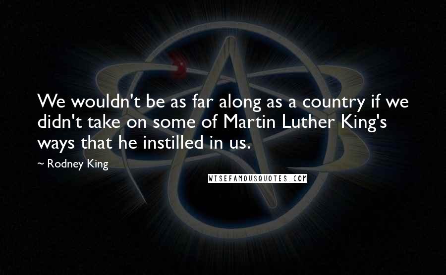 Rodney King Quotes: We wouldn't be as far along as a country if we didn't take on some of Martin Luther King's ways that he instilled in us.