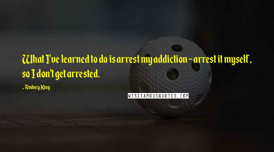 Rodney King Quotes: What I've learned to do is arrest my addiction - arrest it myself, so I don't get arrested.