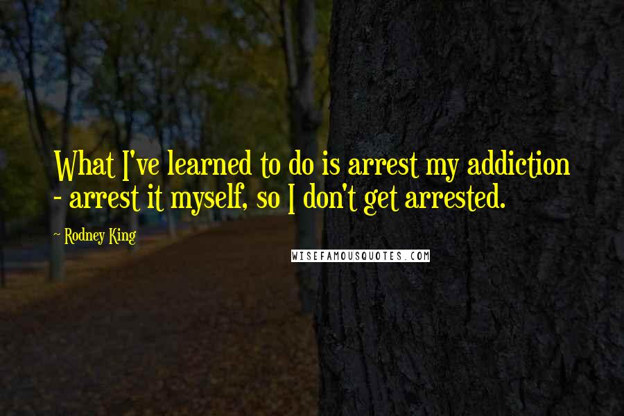 Rodney King Quotes: What I've learned to do is arrest my addiction - arrest it myself, so I don't get arrested.