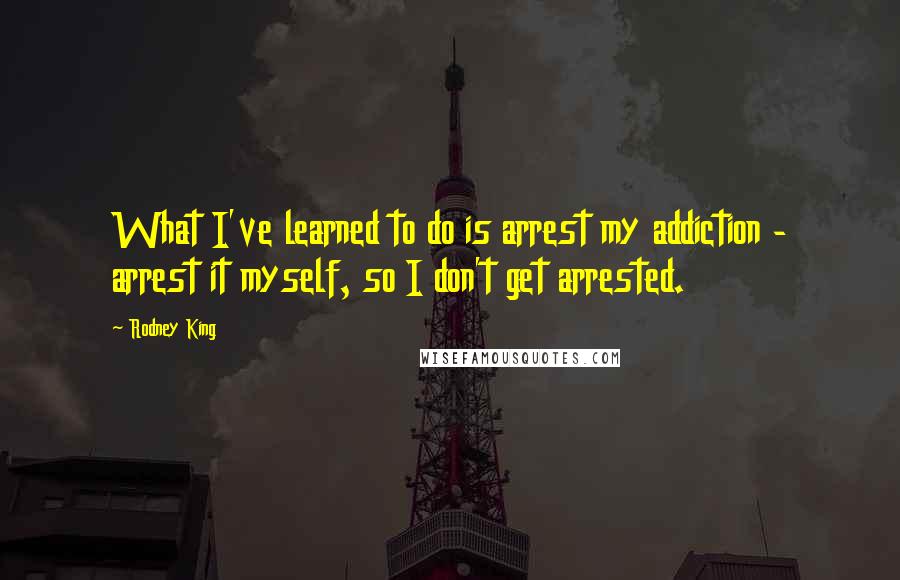 Rodney King Quotes: What I've learned to do is arrest my addiction - arrest it myself, so I don't get arrested.