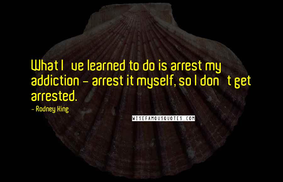 Rodney King Quotes: What I've learned to do is arrest my addiction - arrest it myself, so I don't get arrested.