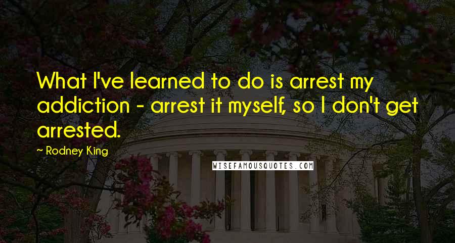 Rodney King Quotes: What I've learned to do is arrest my addiction - arrest it myself, so I don't get arrested.