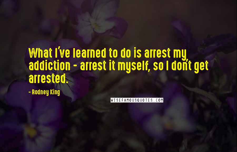 Rodney King Quotes: What I've learned to do is arrest my addiction - arrest it myself, so I don't get arrested.