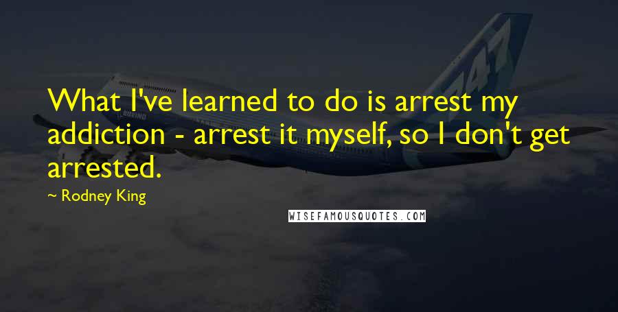 Rodney King Quotes: What I've learned to do is arrest my addiction - arrest it myself, so I don't get arrested.