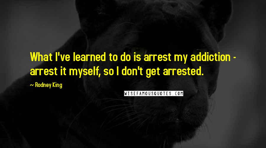 Rodney King Quotes: What I've learned to do is arrest my addiction - arrest it myself, so I don't get arrested.