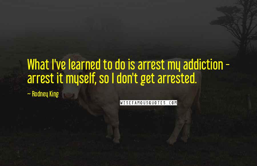 Rodney King Quotes: What I've learned to do is arrest my addiction - arrest it myself, so I don't get arrested.