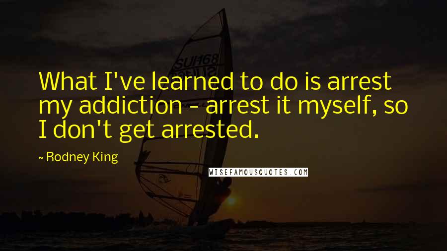 Rodney King Quotes: What I've learned to do is arrest my addiction - arrest it myself, so I don't get arrested.