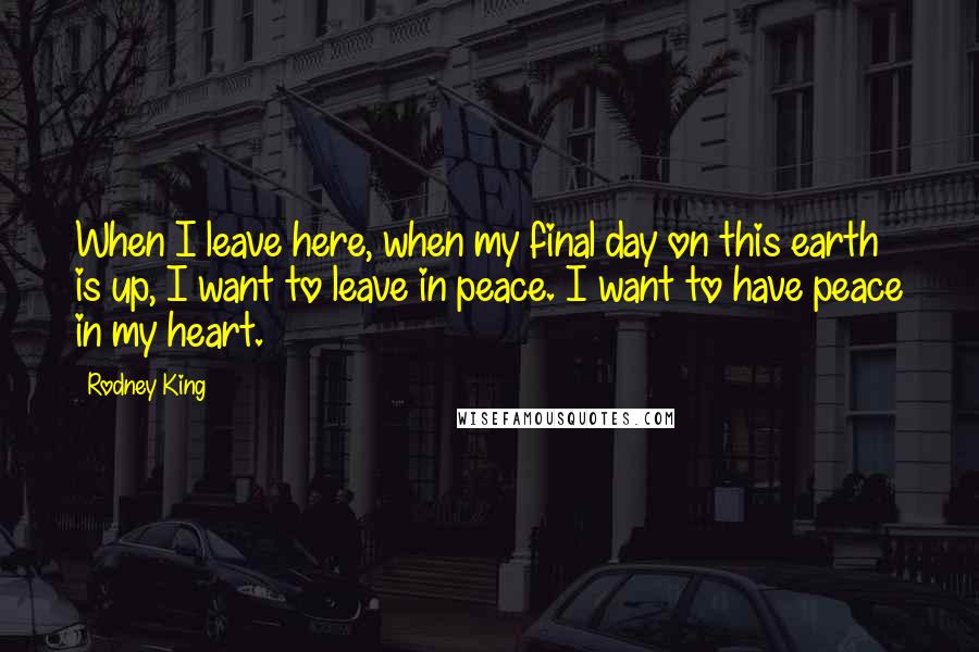 Rodney King Quotes: When I leave here, when my final day on this earth is up, I want to leave in peace. I want to have peace in my heart.