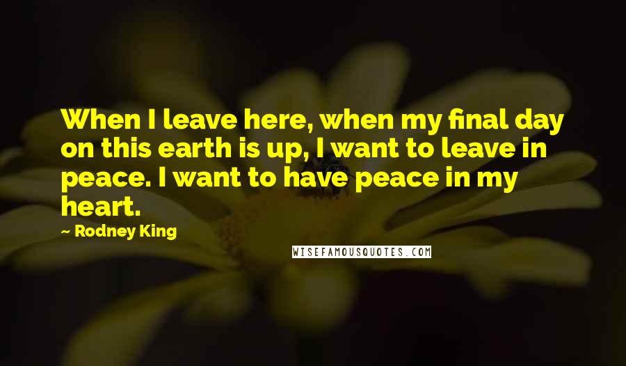 Rodney King Quotes: When I leave here, when my final day on this earth is up, I want to leave in peace. I want to have peace in my heart.