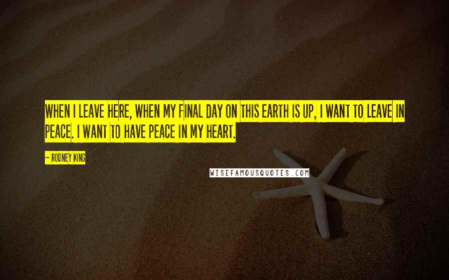 Rodney King Quotes: When I leave here, when my final day on this earth is up, I want to leave in peace. I want to have peace in my heart.