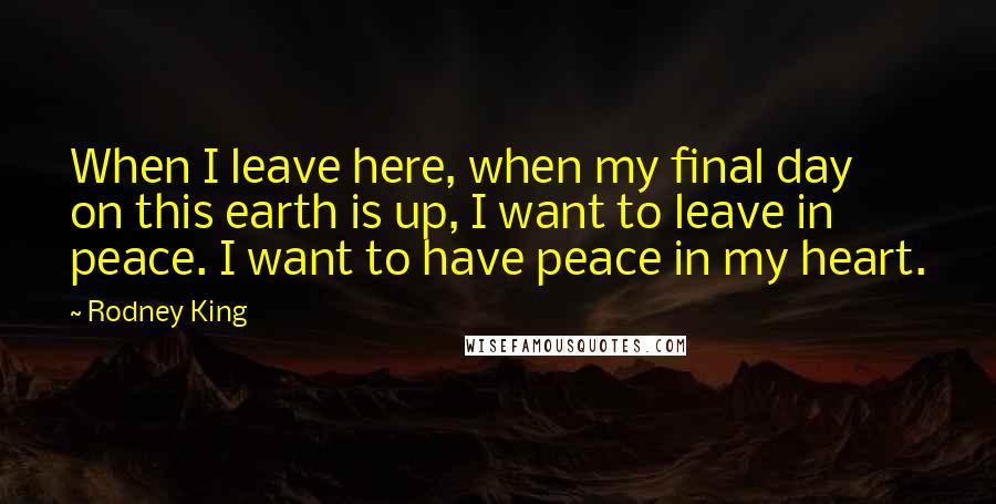 Rodney King Quotes: When I leave here, when my final day on this earth is up, I want to leave in peace. I want to have peace in my heart.