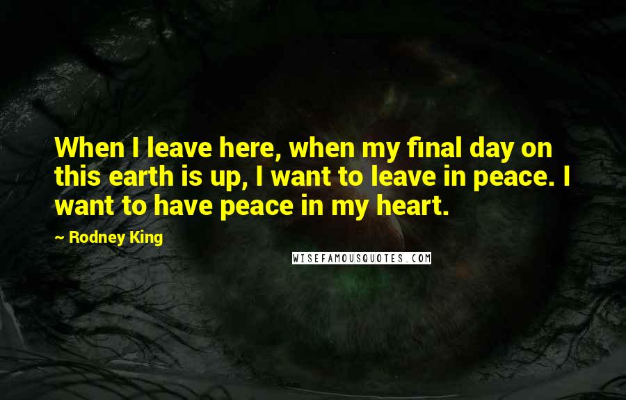 Rodney King Quotes: When I leave here, when my final day on this earth is up, I want to leave in peace. I want to have peace in my heart.
