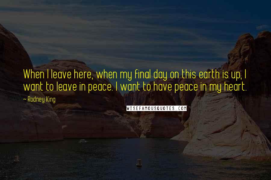 Rodney King Quotes: When I leave here, when my final day on this earth is up, I want to leave in peace. I want to have peace in my heart.
