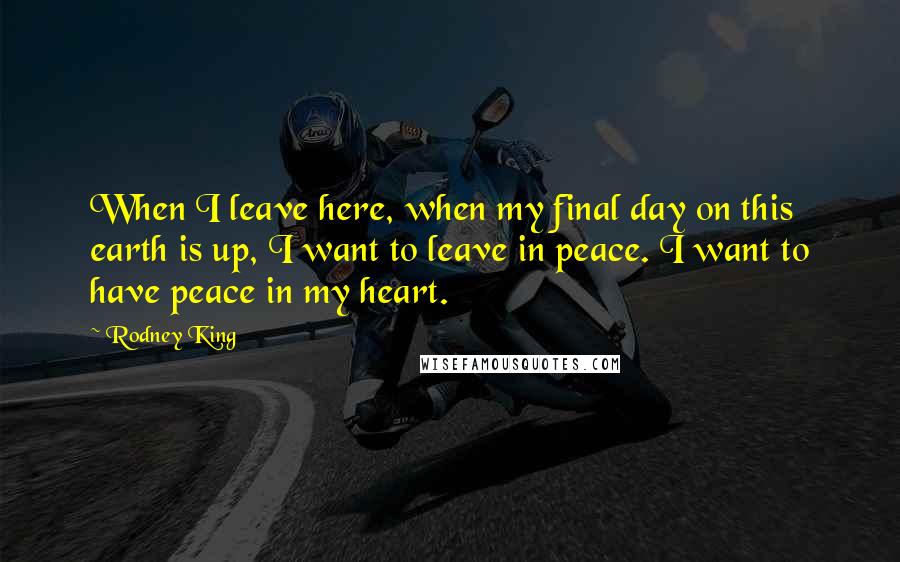 Rodney King Quotes: When I leave here, when my final day on this earth is up, I want to leave in peace. I want to have peace in my heart.