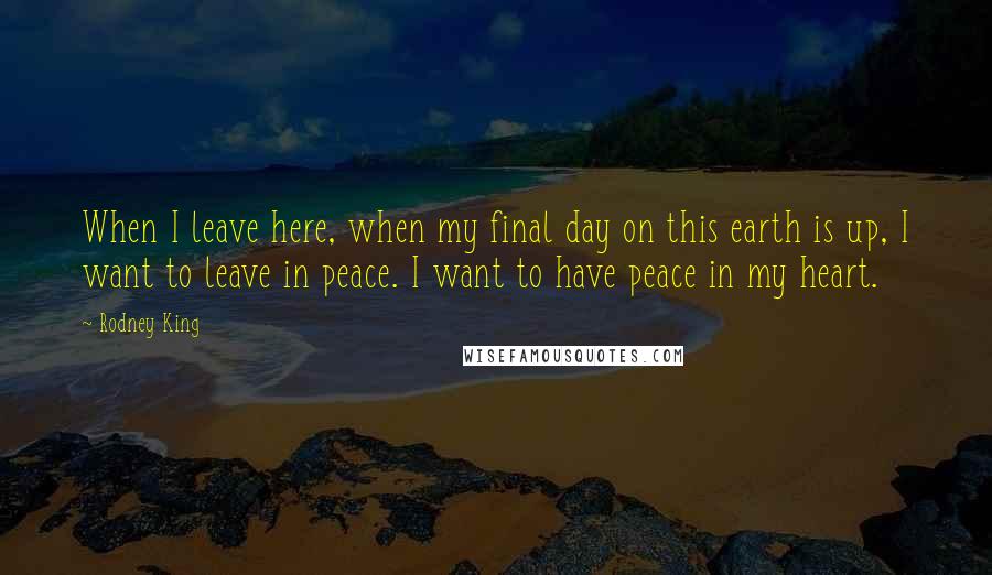 Rodney King Quotes: When I leave here, when my final day on this earth is up, I want to leave in peace. I want to have peace in my heart.