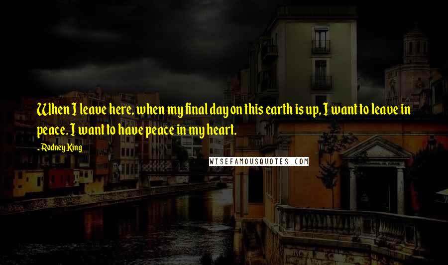 Rodney King Quotes: When I leave here, when my final day on this earth is up, I want to leave in peace. I want to have peace in my heart.