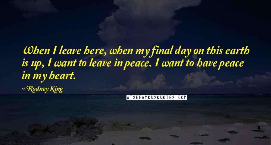 Rodney King Quotes: When I leave here, when my final day on this earth is up, I want to leave in peace. I want to have peace in my heart.