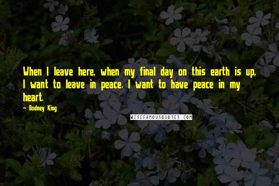 Rodney King Quotes: When I leave here, when my final day on this earth is up, I want to leave in peace. I want to have peace in my heart.