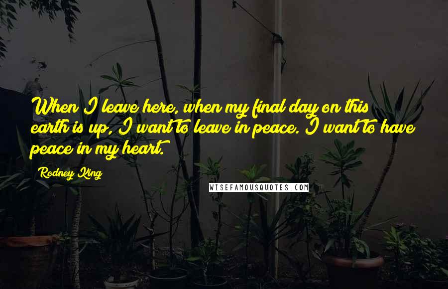 Rodney King Quotes: When I leave here, when my final day on this earth is up, I want to leave in peace. I want to have peace in my heart.