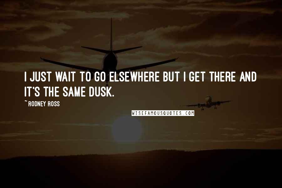 Rodney Ross Quotes: I just wait to go elsewhere but I get there and it's the same dusk.