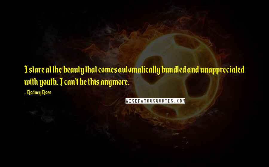 Rodney Ross Quotes: I stare at the beauty that comes automatically bundled and unappreciated with youth. I can't be this anymore.
