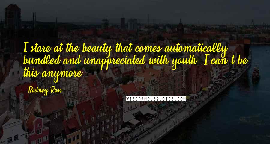 Rodney Ross Quotes: I stare at the beauty that comes automatically bundled and unappreciated with youth. I can't be this anymore.