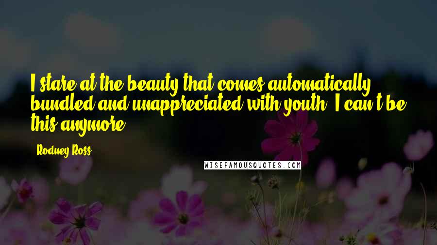 Rodney Ross Quotes: I stare at the beauty that comes automatically bundled and unappreciated with youth. I can't be this anymore.