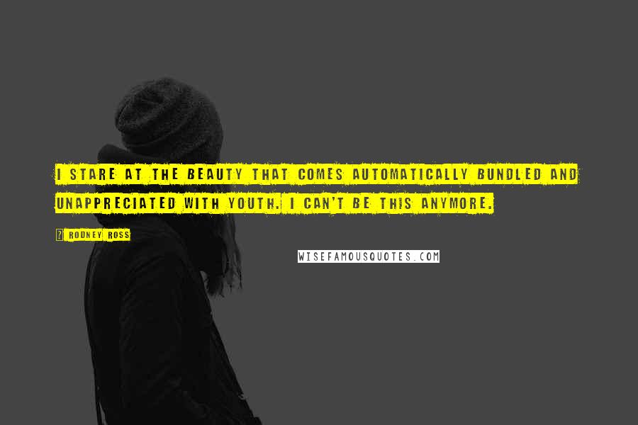 Rodney Ross Quotes: I stare at the beauty that comes automatically bundled and unappreciated with youth. I can't be this anymore.