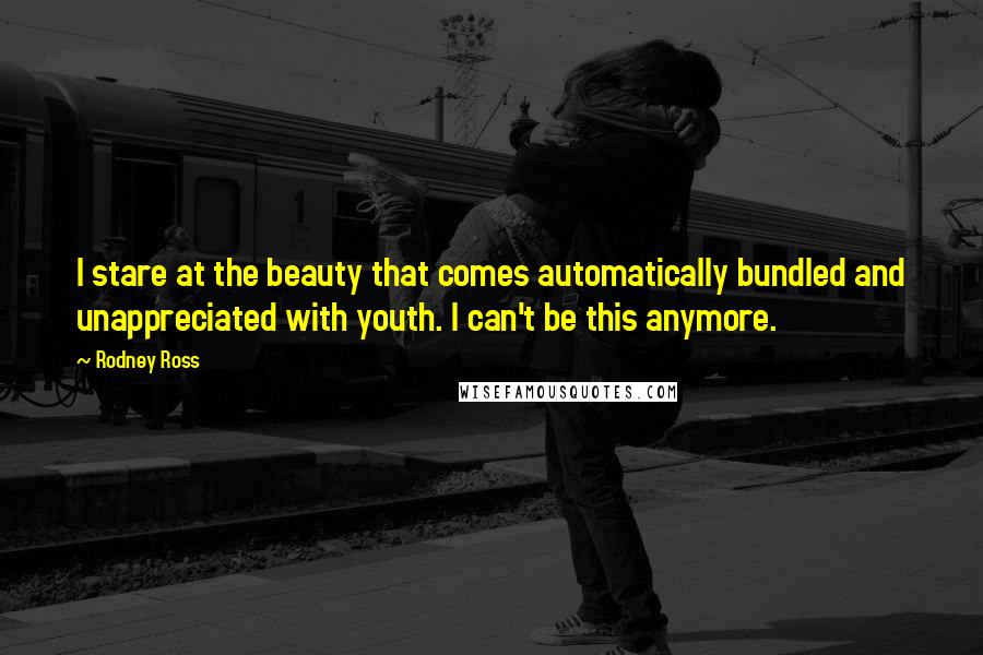 Rodney Ross Quotes: I stare at the beauty that comes automatically bundled and unappreciated with youth. I can't be this anymore.