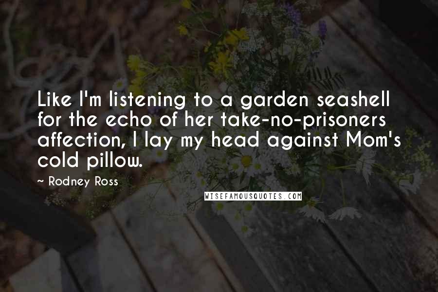 Rodney Ross Quotes: Like I'm listening to a garden seashell for the echo of her take-no-prisoners affection, I lay my head against Mom's cold pillow.