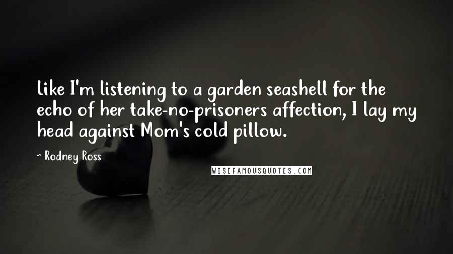 Rodney Ross Quotes: Like I'm listening to a garden seashell for the echo of her take-no-prisoners affection, I lay my head against Mom's cold pillow.