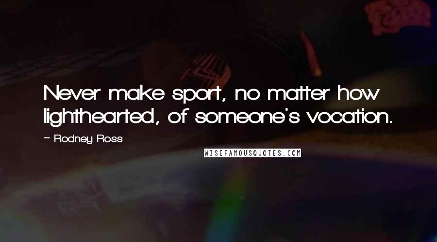 Rodney Ross Quotes: Never make sport, no matter how lighthearted, of someone's vocation.