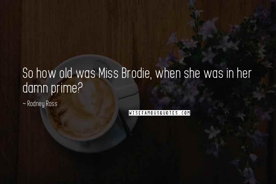 Rodney Ross Quotes: So how old was Miss Brodie, when she was in her damn prime?