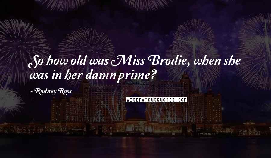 Rodney Ross Quotes: So how old was Miss Brodie, when she was in her damn prime?
