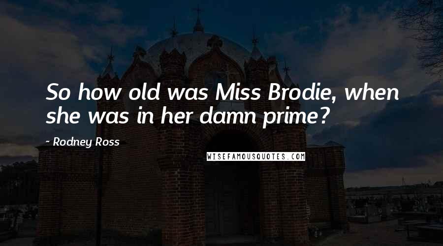 Rodney Ross Quotes: So how old was Miss Brodie, when she was in her damn prime?