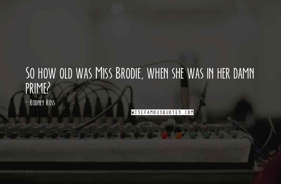Rodney Ross Quotes: So how old was Miss Brodie, when she was in her damn prime?