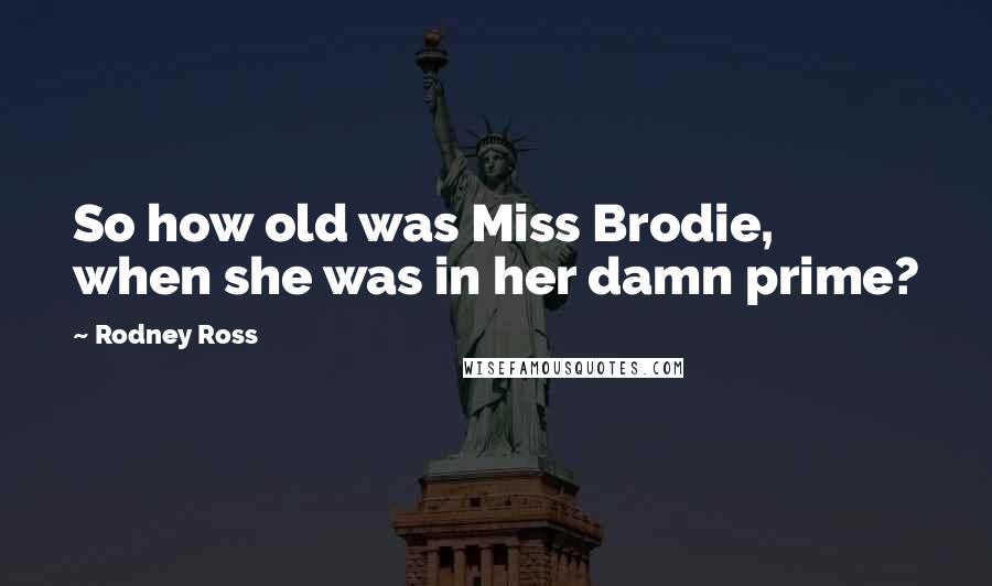 Rodney Ross Quotes: So how old was Miss Brodie, when she was in her damn prime?