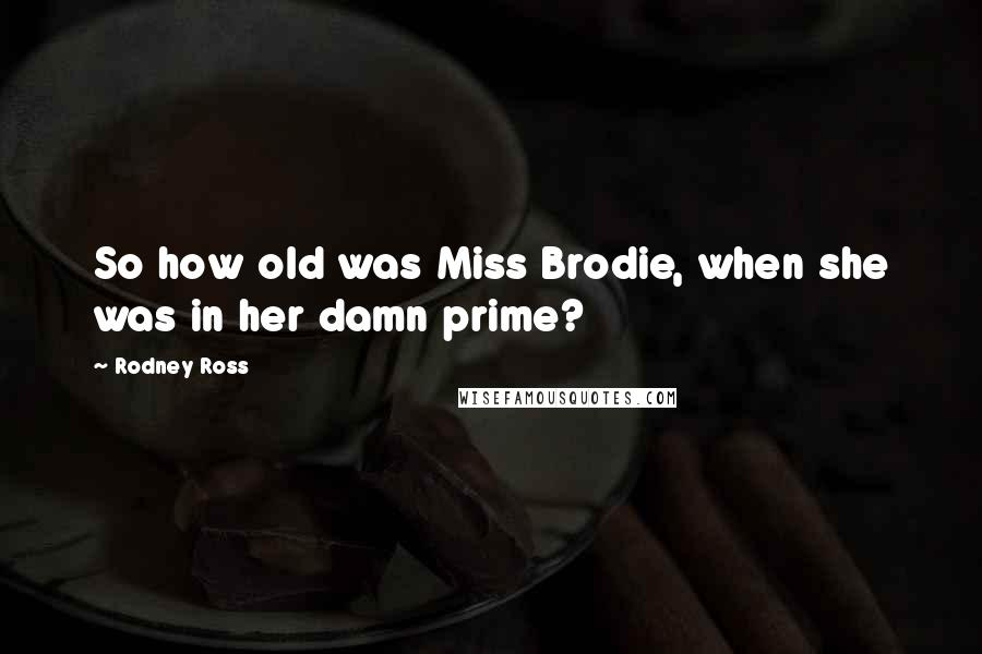 Rodney Ross Quotes: So how old was Miss Brodie, when she was in her damn prime?