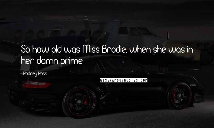 Rodney Ross Quotes: So how old was Miss Brodie, when she was in her damn prime?